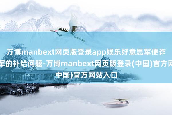 万博manbext网页版登录app娱乐好意思军便诈欺志愿军的补给问题-万博manbext网页版登录(中国)官方网站入口