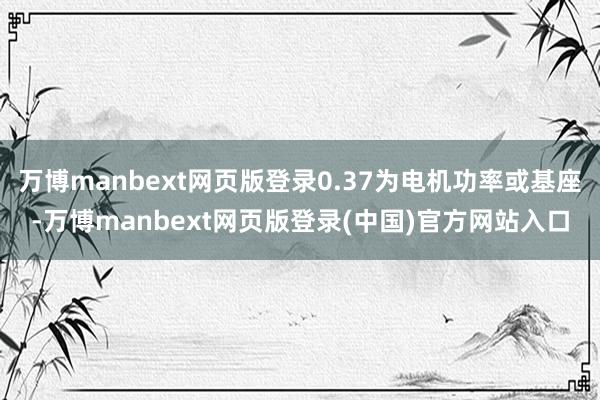 万博manbext网页版登录0.37为电机功率或基座-万博manbext网页版登录(中国)官方网站入口