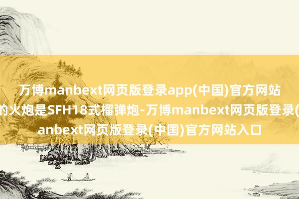 万博manbext网页版登录app(中国)官方网站而克虏伯公司采取的火炮是SFH18式榴弹炮-万博manbext网页版登录(中国)官方网站入口