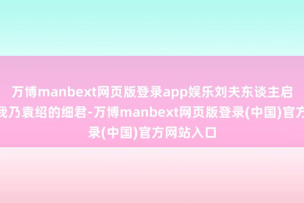 万博manbext网页版登录app娱乐刘夫东谈主启齿谈：“我乃袁绍的细君-万博manbext网页版登录(中国)官方网站入口