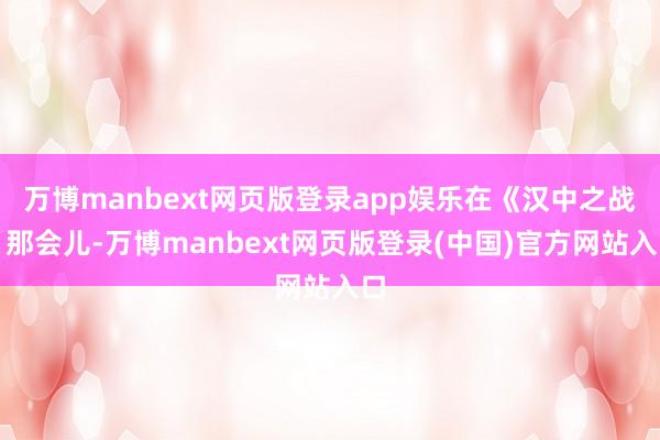 万博manbext网页版登录app娱乐在《汉中之战》那会儿-万博manbext网页版登录(中国)官方网站入口
