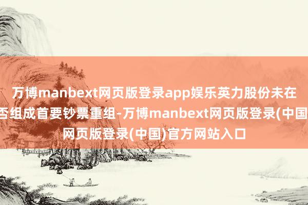 万博manbext网页版登录app娱乐英力股份未在公告中明确是否组成首要钞票重组-万博manbext网页版登录(中国)官方网站入口