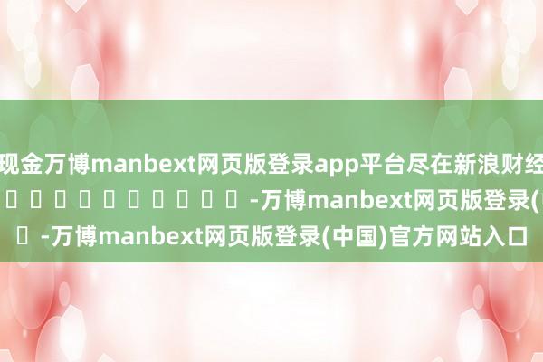 现金万博manbext网页版登录app平台尽在新浪财经APP            													-万博manbext网页版登录(中国)官方网站入口