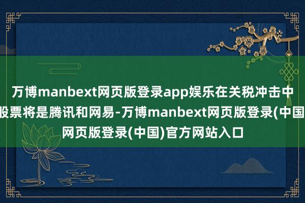 万博manbext网页版登录app娱乐在关税冲击中更具注目性的股票将是腾讯和网易-万博manbext网页版登录(中国)官方网站入口