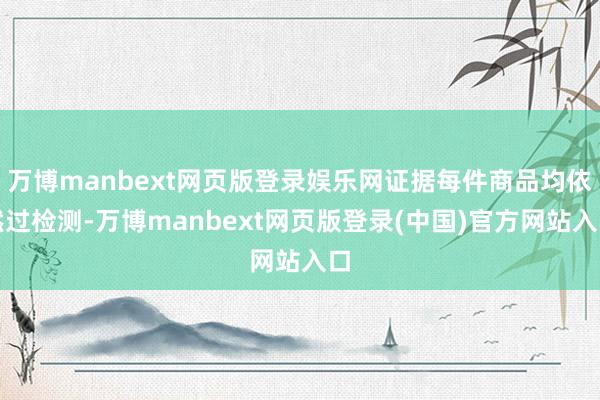 万博manbext网页版登录娱乐网证据每件商品均依然过检测-万博manbext网页版登录(中国)官方网站入口