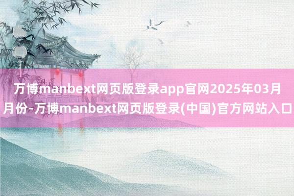 万博manbext网页版登录app官网2025年03月月份-万博manbext网页版登录(中国)官方网站入口