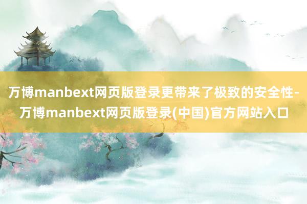 万博manbext网页版登录更带来了极致的安全性-万博manbext网页版登录(中国)官方网站入口
