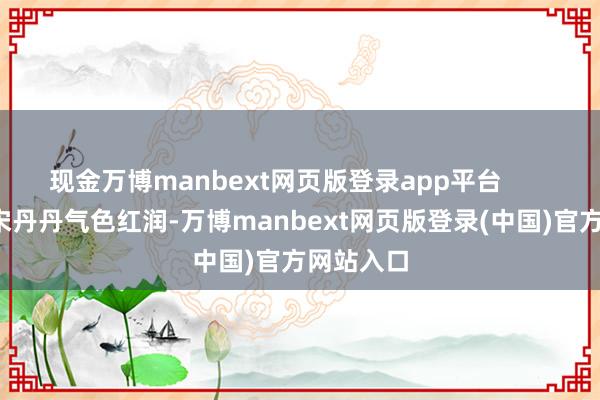 现金万博manbext网页版登录app平台        65岁的宋丹丹气色红润-万博manbext网页版登录(中国)官方网站入口