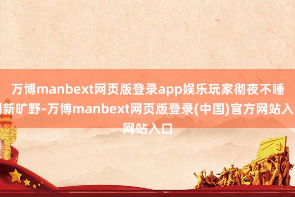 万博manbext网页版登录app娱乐玩家彻夜不睡刷新旷野-万博manbext网页版登录(中国)官方网站入口