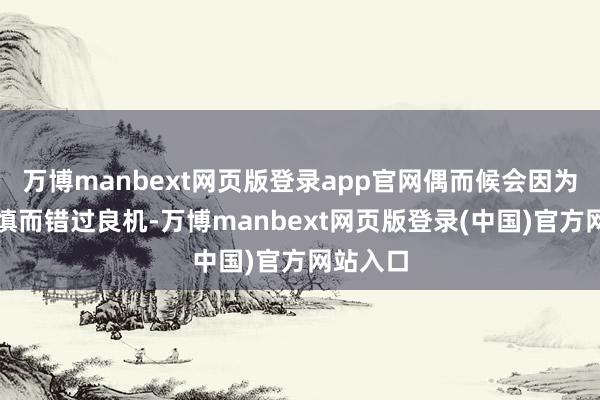 万博manbext网页版登录app官网偶而候会因为过于严慎而错过良机-万博manbext网页版登录(中国)官方网站入口