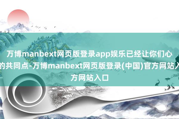 万博manbext网页版登录app娱乐已经让你们心动的共同点-万博manbext网页版登录(中国)官方网站入口