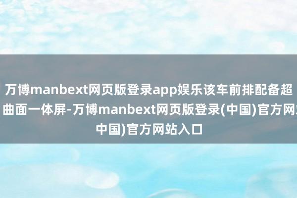 万博manbext网页版登录app娱乐该车前排配备超清 3D 曲面一体屏-万博manbext网页版登录(中国)官方网站入口
