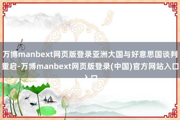 万博manbext网页版登录亚洲大国与好意思国谈判重启-万博manbext网页版登录(中国)官方网站入口