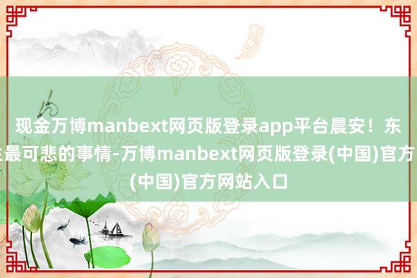 现金万博manbext网页版登录app平台晨安!东说念主生最可悲的事情-万博manbext网页版登录(中国)官方网站入口