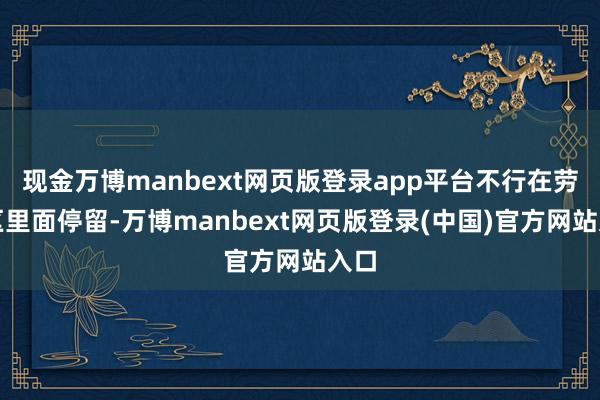 现金万博manbext网页版登录app平台不行在劳动区里面停留-万博manbext网页版登录(中国)官方网站入口