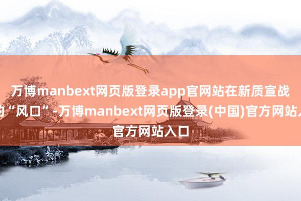 万博manbext网页版登录app官网站在新质宣战力的“风口”-万博manbext网页版登录(中国)官方网站入口