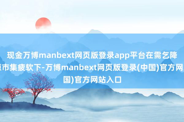 现金万博manbext网页版登录app平台在需乞降劳能源市集疲软下-万博manbext网页版登录(中国)官方网站入口
