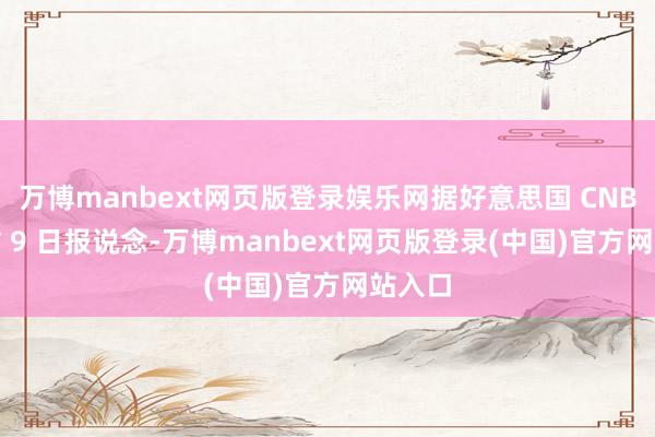 万博manbext网页版登录娱乐网据好意思国 CNBC 网站 9 日报说念-万博manbext网页版登录(中国)官方网站入口