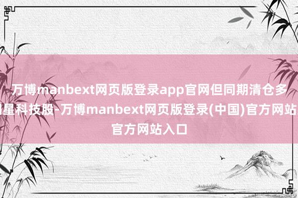 万博manbext网页版登录app官网但同期清仓多只明星科技股-万博manbext网页版登录(中国)官方网站入口