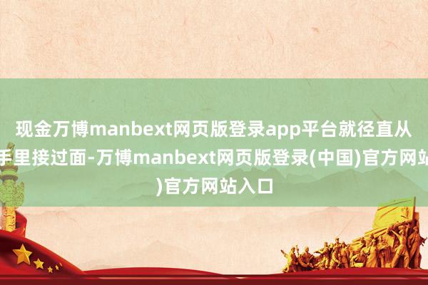 现金万博manbext网页版登录app平台就径直从小妹手里接过面-万博manbext网页版登录(中国)官方网站入口