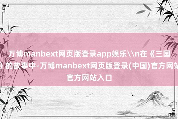 万博manbext网页版登录app娱乐\n在《三国演义》的故事中-万博manbext网页版登录(中国)官方网站入口