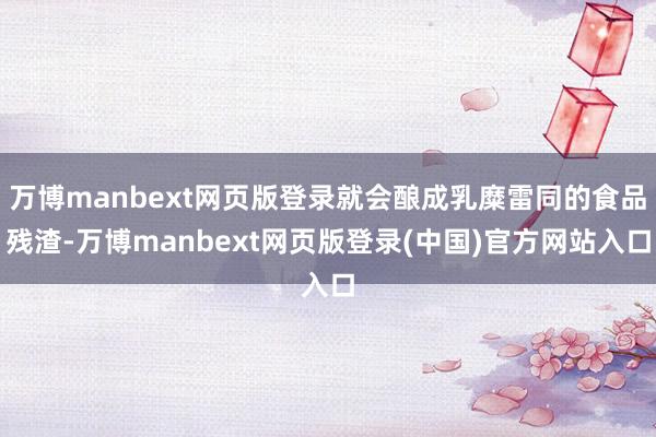 万博manbext网页版登录就会酿成乳糜雷同的食品残渣-万博manbext网页版登录(中国)官方网站入口