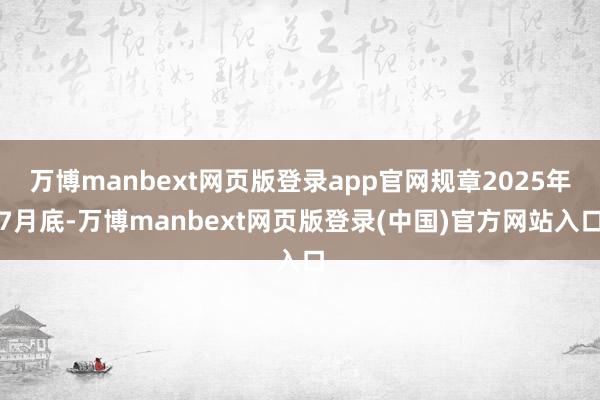 万博manbext网页版登录app官网规章2025年7月底-万博manbext网页版登录(中国)官方网站入口