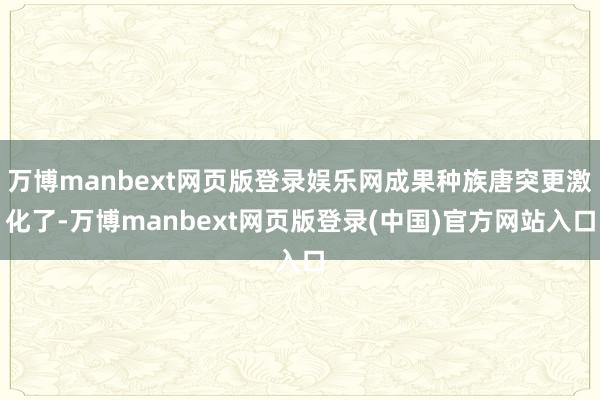 万博manbext网页版登录娱乐网成果种族唐突更激化了-万博manbext网页版登录(中国)官方网站入口