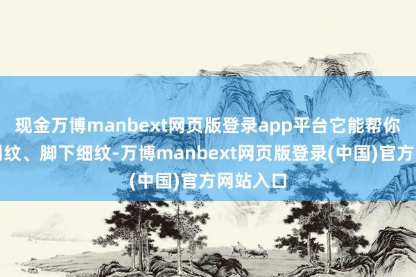 现金万博manbext网页版登录app平台它能帮你改善法则纹、脚下细纹-万博manbext网页版登录(中国)官方网站入口