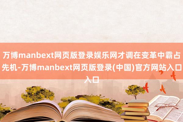 万博manbext网页版登录娱乐网才调在变革中霸占先机-万博manbext网页版登录(中国)官方网站入口
