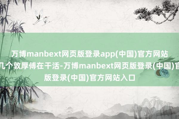 万博manbext网页版登录app(中国)官方网站若是老是那几个敦厚傅在干活-万博manbext网页版登录(中国)官方网站入口