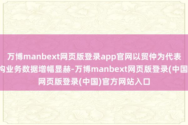 万博manbext网页版登录app官网以贸仲为代表的中国仲裁机构业务数据增幅显赫-万博manbext网页版登录(中国)官方网站入口