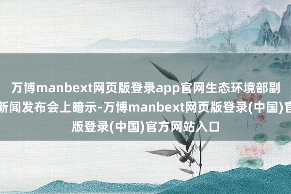 万博manbext网页版登录app官网生态环境部副部长李高在新闻发布会上暗示-万博manbext网页版登录(中国)官方网站入口