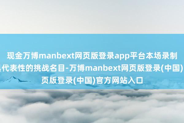现金万博manbext网页版登录app平台本场录制通过四个极具代表性的挑战名目-万博manbext网页版登录(中国)官方网站入口