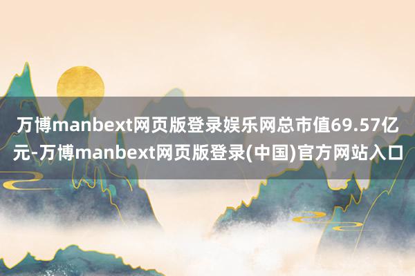 万博manbext网页版登录娱乐网总市值69.57亿元-万博manbext网页版登录(中国)官方网站入口