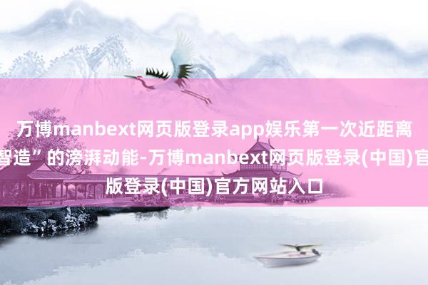 万博manbext网页版登录app娱乐第一次近距离触摸“中国智造”的滂湃动能-万博manbext网页版登录(中国)官方网站入口