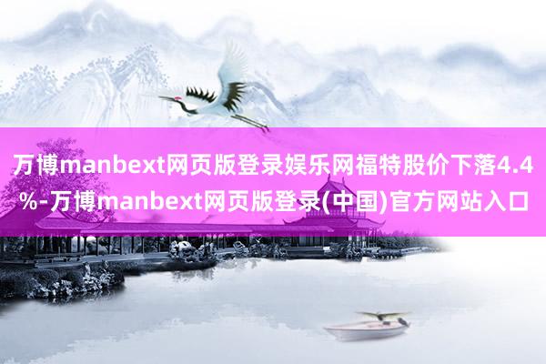 万博manbext网页版登录娱乐网福特股价下落4.4%-万博manbext网页版登录(中国)官方网站入口
