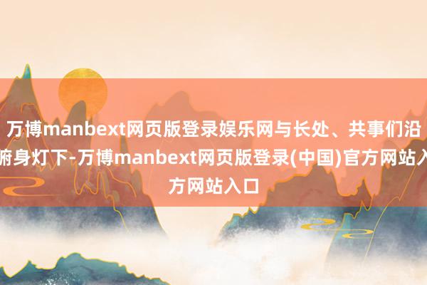万博manbext网页版登录娱乐网与长处、共事们沿途俯身灯下-万博manbext网页版登录(中国)官方网站入口